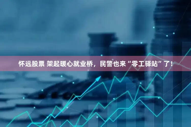 怀远股票 架起暖心就业桥，民警也来“零工驿站”了！
