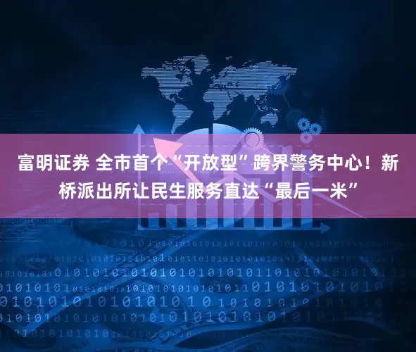 富明证券 全市首个“开放型”跨界警务中心！新桥派出所让民生服务直达“最后一米”