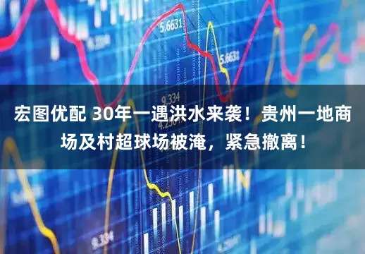 宏图优配 30年一遇洪水来袭！贵州一地商场及村超球场被淹，紧急撤离！