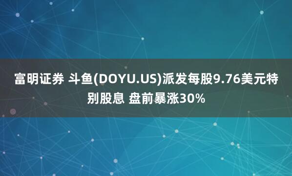 富明证券 斗鱼(DOYU.US)派发每股9.76美元特别股息 盘前暴涨30%