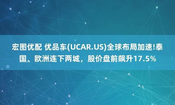 宏图优配 优品车(UCAR.US)全球布局加速!泰国、欧洲连下两城，股价盘前飙升17.5%
