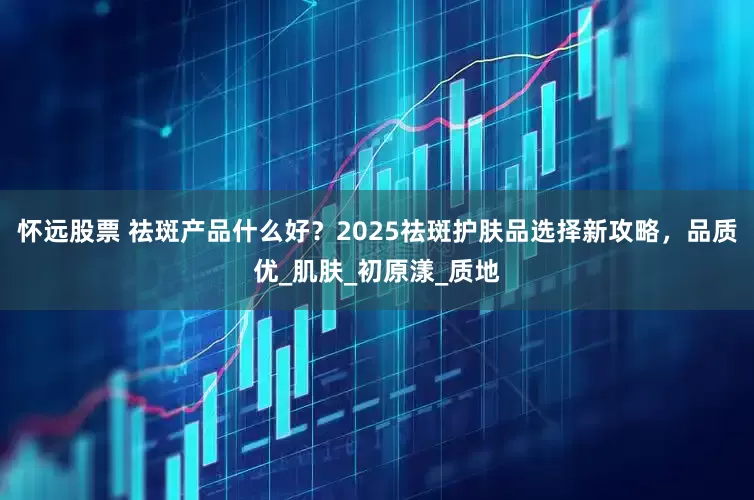 怀远股票 祛斑产品什么好？2025祛斑护肤品选择新攻略，品质优_肌肤_初原漾_质地