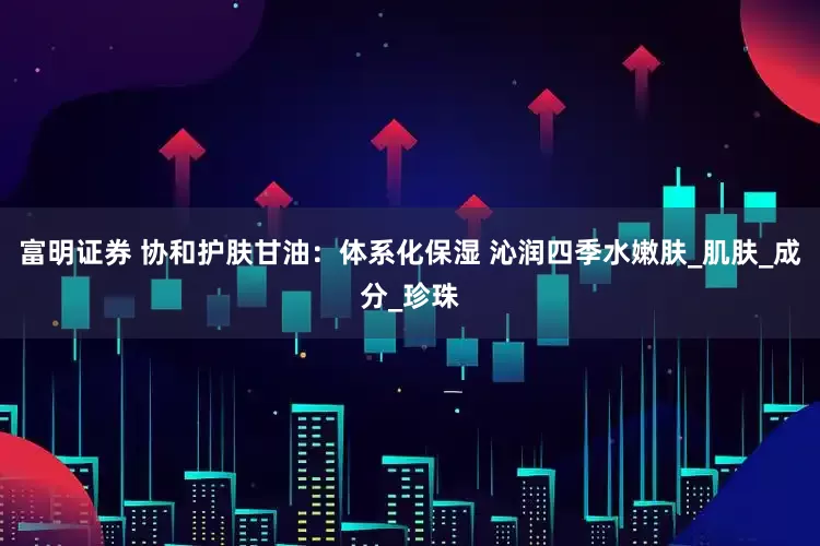 富明证券 协和护肤甘油：体系化保湿 沁润四季水嫩肤_肌肤_成分_珍珠