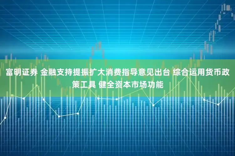富明证券 金融支持提振扩大消费指导意见出台 综合运用货币政策工具 健全资本市场功能