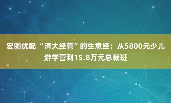 宏图优配 “清大经管”的生意经：从5800元少儿游学营到15.8万元总裁班