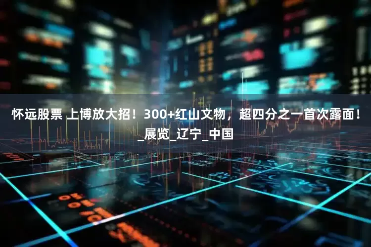 怀远股票 上博放大招！300+红山文物，超四分之一首次露面！_展览_辽宁_中国