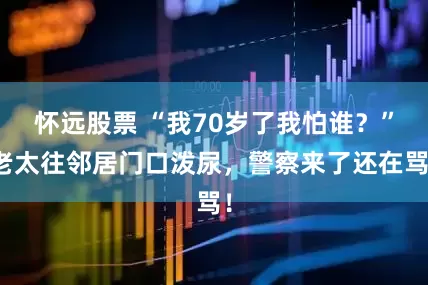 怀远股票 “我70岁了我怕谁？”老太往邻居门口泼尿，警察来了还在骂！