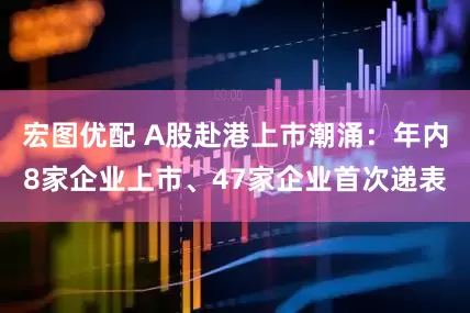 宏图优配 A股赴港上市潮涌：年内8家企业上市、47家企业首次递表