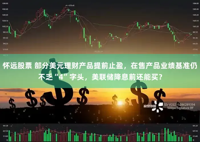 怀远股票 部分美元理财产品提前止盈，在售产品业绩基准仍不乏“4”字头，美联储降息前还能买？
