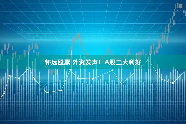 怀远股票 外资发声！A股三大利好