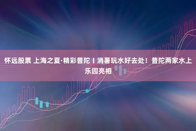 怀远股票 上海之夏·精彩普陀〡消暑玩水好去处！普陀两家水上乐园亮相