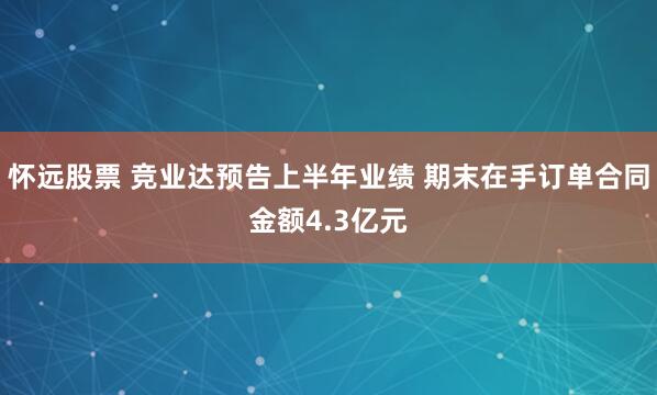 怀远股票 竞业达预告上半年业绩 期末在手订单合同金额4.3亿元