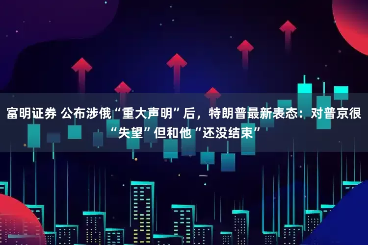 富明证券 公布涉俄“重大声明”后，特朗普最新表态：对普京很“失望”但和他“还没结束”