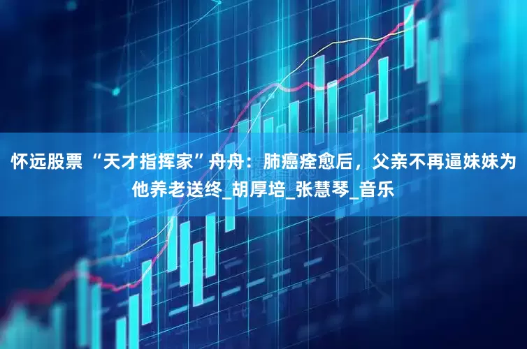 怀远股票 “天才指挥家”舟舟：肺癌痊愈后，父亲不再逼妹妹为他养老送终_胡厚培_张慧琴_音乐