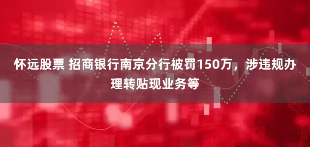 怀远股票 招商银行南京分行被罚150万，涉违规办理转贴现业务等