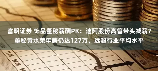 富明证券 饰品董秘薪酬PK：迪阿股份高管带头减薪？董秘黄水荣年薪仍达127万，远超行业平均水平