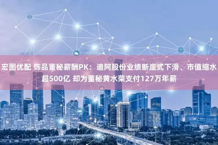 宏图优配 饰品董秘薪酬PK：迪阿股份业绩断崖式下滑、市值缩水超500亿 却为董秘黄水荣支付127万年薪