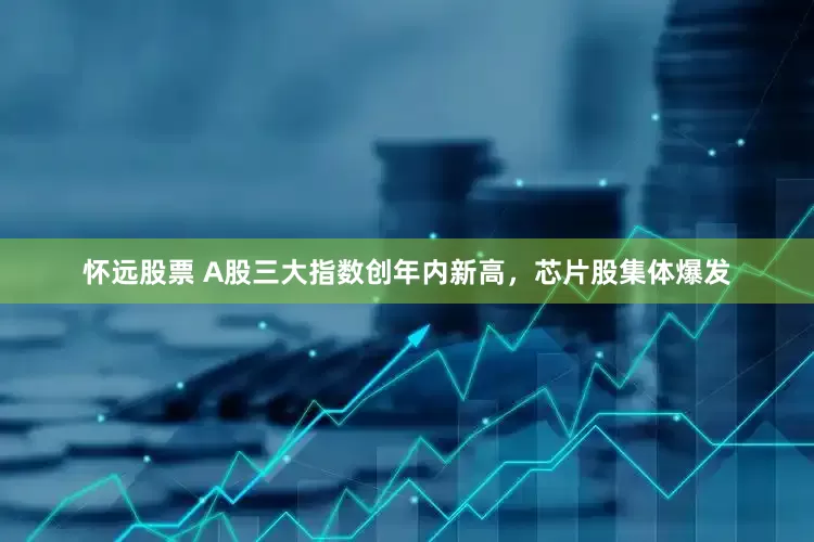 怀远股票 A股三大指数创年内新高，芯片股集体爆发