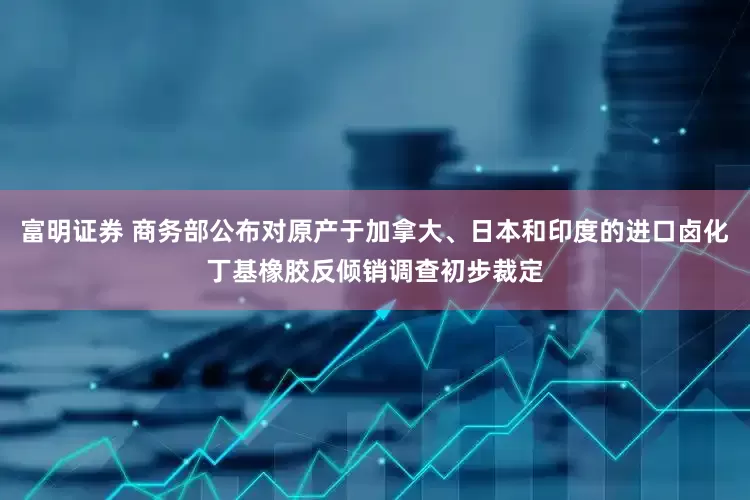 富明证券 商务部公布对原产于加拿大、日本和印度的进口卤化丁基橡胶反倾销调查初步裁定