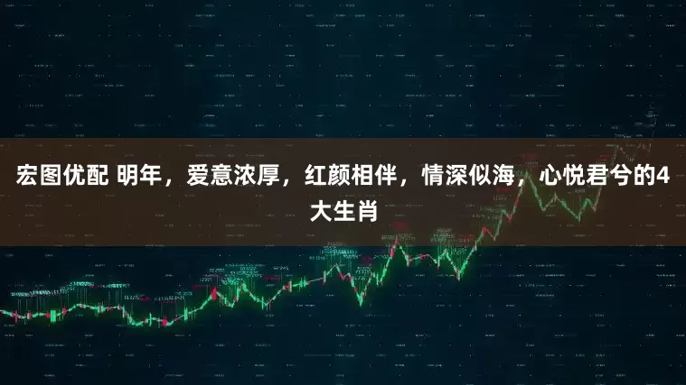 宏图优配 明年，爱意浓厚，红颜相伴，情深似海，心悦君兮的4大生肖