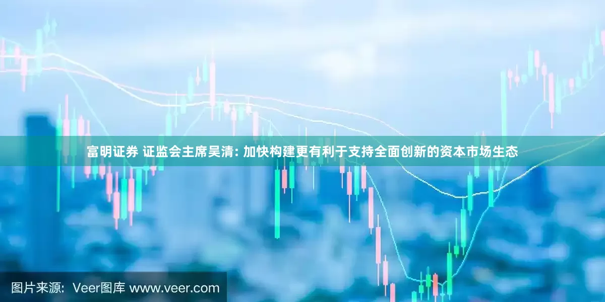 富明证券 证监会主席吴清: 加快构建更有利于支持全面创新的资本市场生态