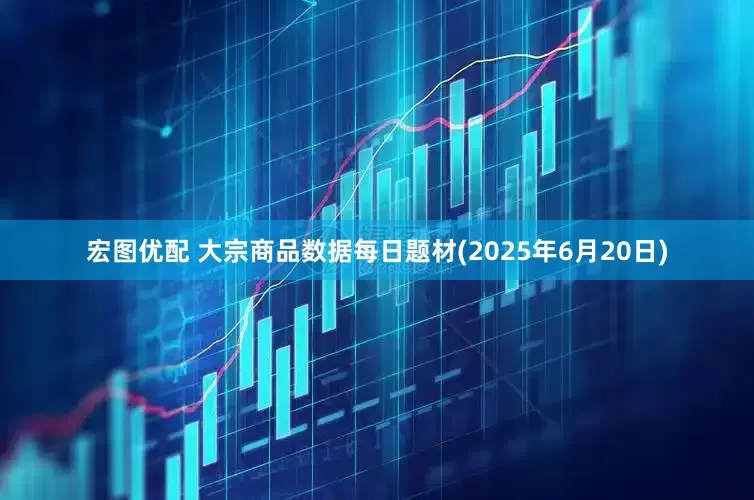 宏图优配 大宗商品数据每日题材(2025年6月20日)