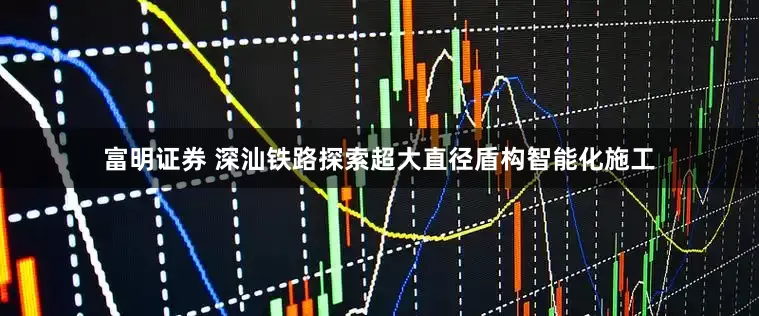 富明证券 深汕铁路探索超大直径盾构智能化施工