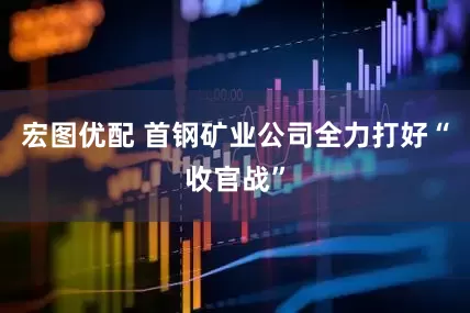 宏图优配 首钢矿业公司全力打好“收官战”