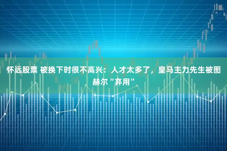 怀远股票 被换下时很不高兴：人才太多了，皇马主力先生被图赫尔“弃用”